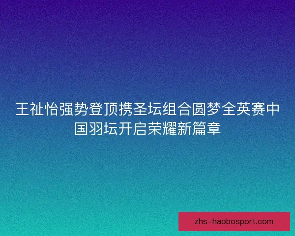 王祉怡强势登顶携圣坛组合圆梦全英赛中国羽坛开启荣耀新篇章