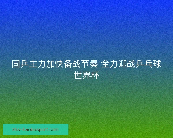 国乒主力加快备战节奏 全力迎战乒乓球世界杯