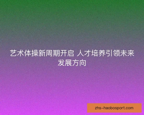 艺术体操新周期开启 人才培养引领未来发展方向 艺术体操新周期开启 人才培养引领未来发展方向