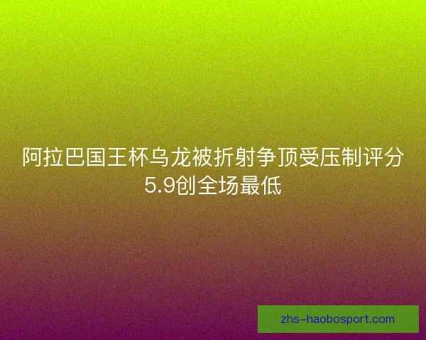 阿拉巴国王杯乌龙被折射争顶受压制评分5.9创全场最低