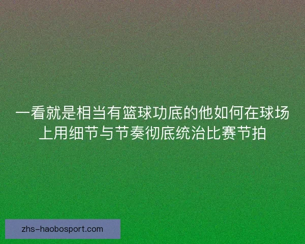 一看就是相当有篮球功底的他如何在球场上用细节与节奏彻底统治比赛节拍