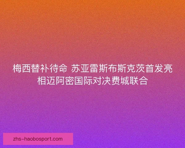 梅西替补待命 苏亚雷斯布斯克茨首发亮相迈阿密国际对决费城联合 梅西替补待命 苏亚雷斯布斯克茨首发亮相迈阿密国际对决费城联合