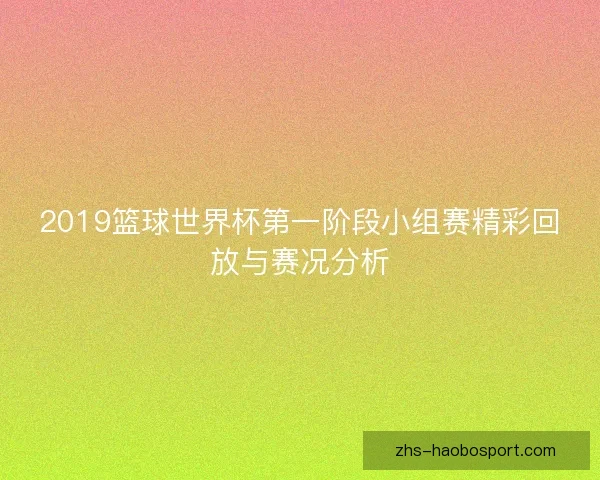2019篮球世界杯第一阶段小组赛精彩回放与赛况分析 2019篮球世界杯第一阶段小组赛精彩回放与赛况分析