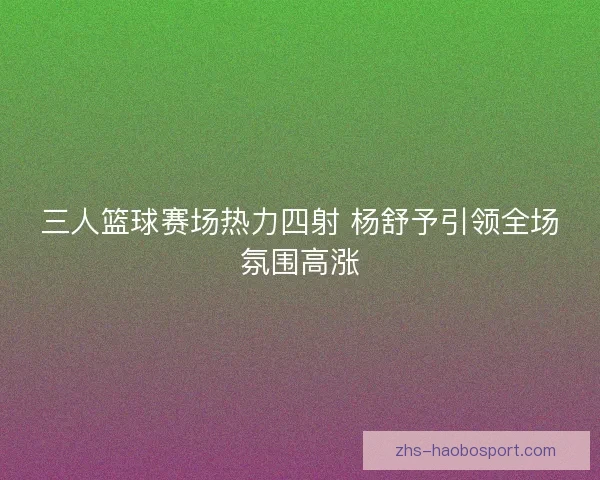 三人篮球赛场热力四射 杨舒予引领全场氛围高涨 三人篮球赛场热力四射 杨舒予引领全场氛围高涨