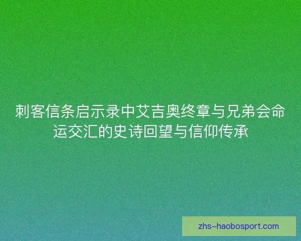 刺客信条启示录中艾吉奥终章与兄弟会命运交汇的史诗回望与信仰传承