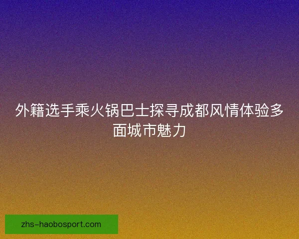 外籍选手乘火锅巴士探寻成都风情体验多面城市魅力