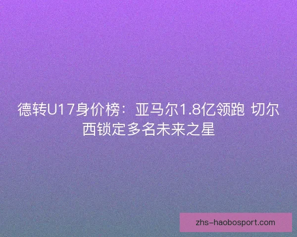 德转U17身价榜：亚马尔1.8亿领跑 切尔西锁定多名未来之星