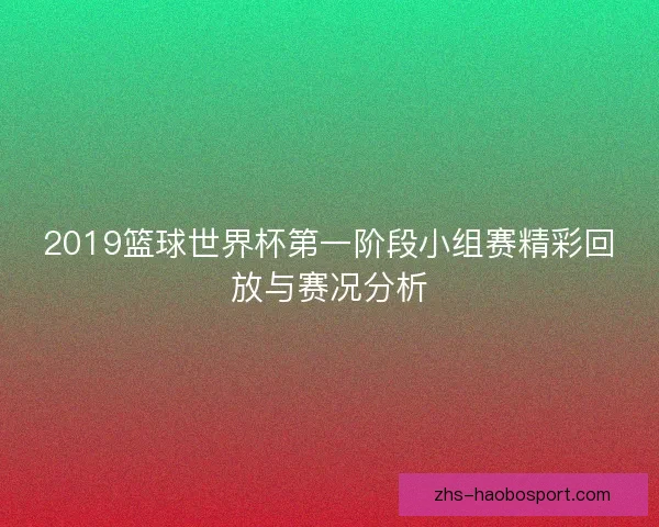 2019篮球世界杯第一阶段小组赛精彩回放与赛况分析