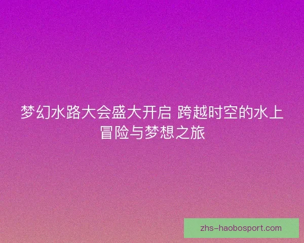 梦幻水路大会盛大开启 跨越时空的水上冒险与梦想之旅