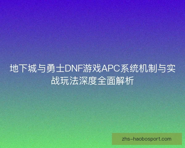 地下城与勇士DNF游戏APC系统机制与实战玩法深度全面解析 地下城与勇士DNF游戏APC系统机制与实战玩法深度全面解析