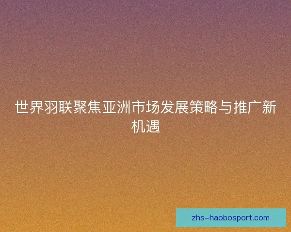 世界羽联聚焦亚洲市场发展策略与推广新机遇 世界羽联聚焦亚洲市场发展策略与推广新机遇